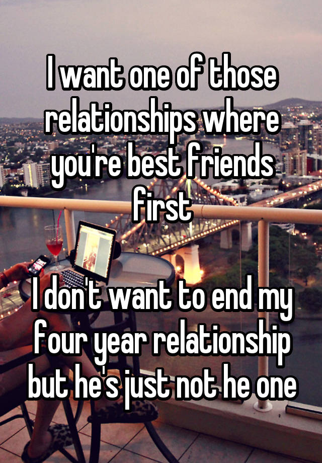 I want one of those relationships where you're best friends first

I don't want to end my four year relationship but he's just not he one