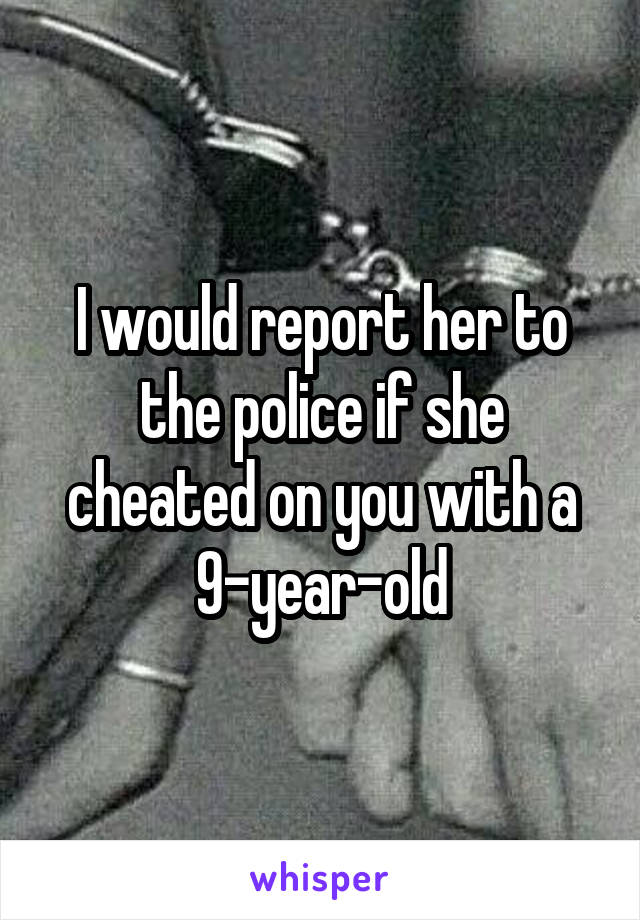 I would report her to the police if she cheated on you with a 9-year-old