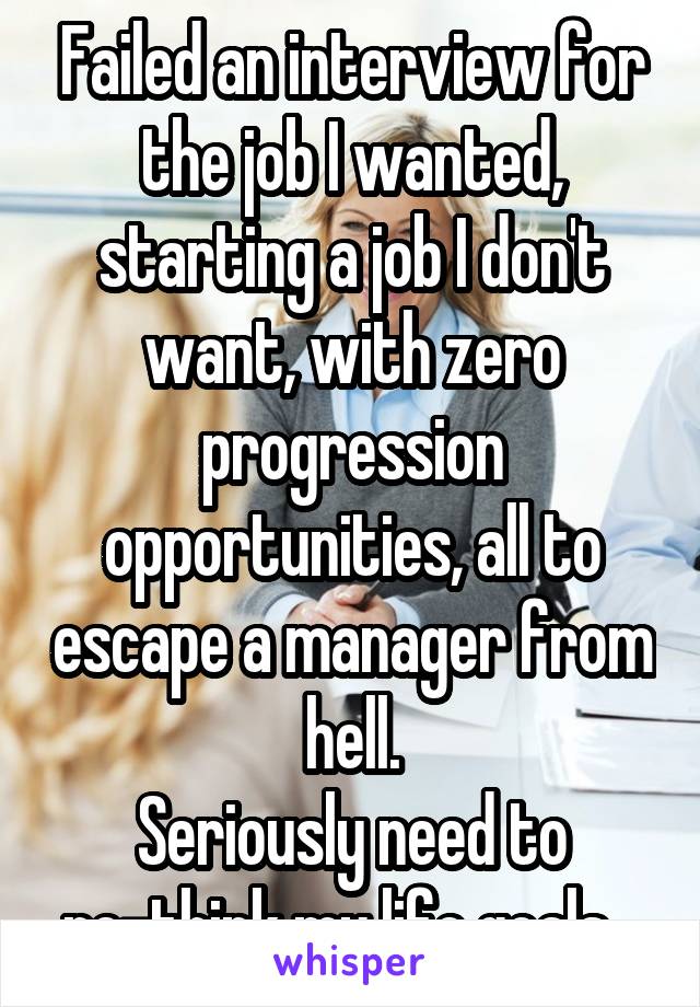 Failed an interview for the job I wanted, starting a job I don't want, with zero progression opportunities, all to escape a manager from hell.
Seriously need to re-think my life goals...