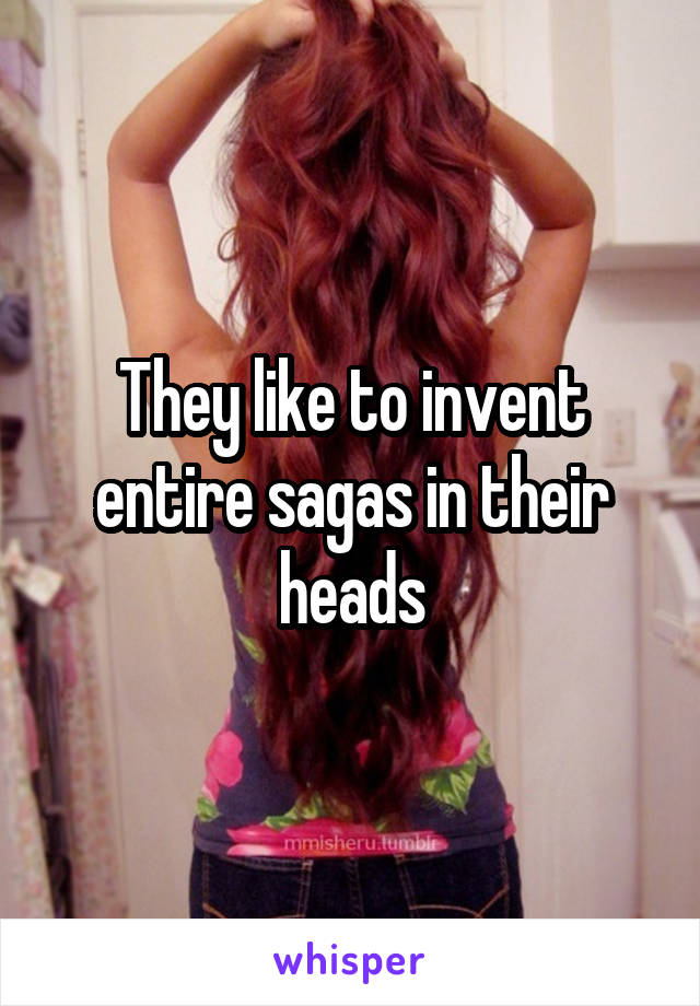 They like to invent entire sagas in their heads