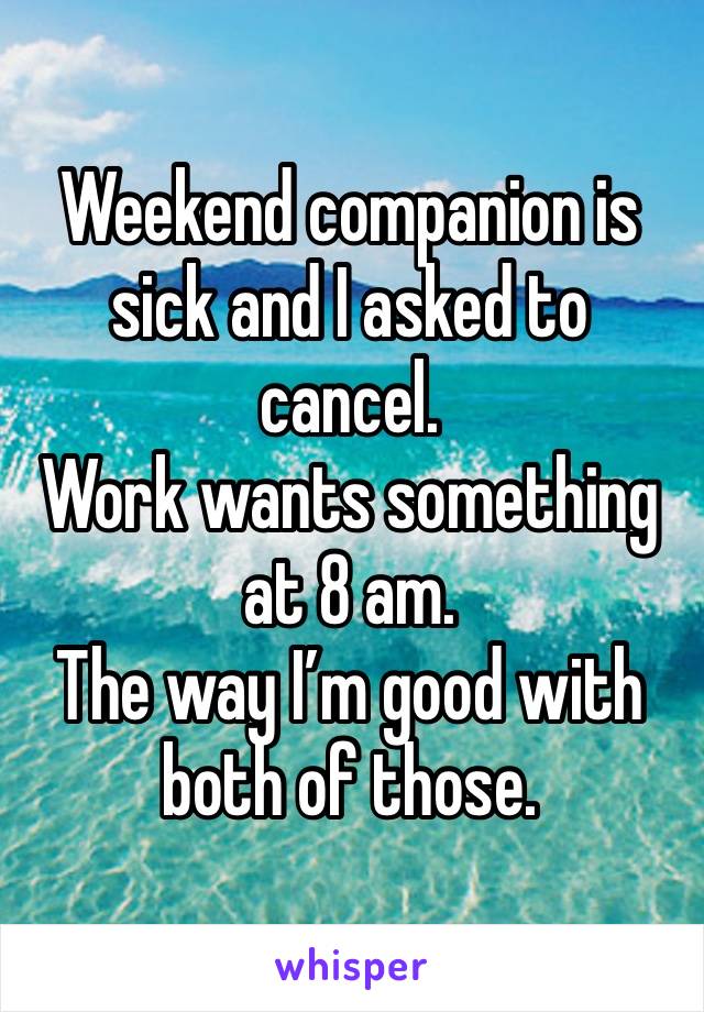 Weekend companion is sick and I asked to cancel.
Work wants something at 8 am. 
The way I’m good with both of those.