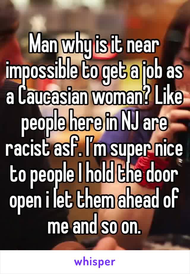 Man why is it near impossible to get a job as a Caucasian woman? Like people here in NJ are racist asf. I’m super nice to people I hold the door open i let them ahead of me and so on. 