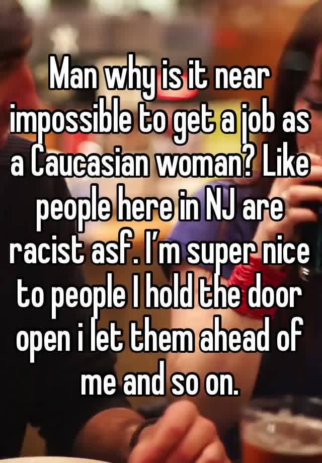 Man why is it near impossible to get a job as a Caucasian woman? Like people here in NJ are racist asf. I’m super nice to people I hold the door open i let them ahead of me and so on. 