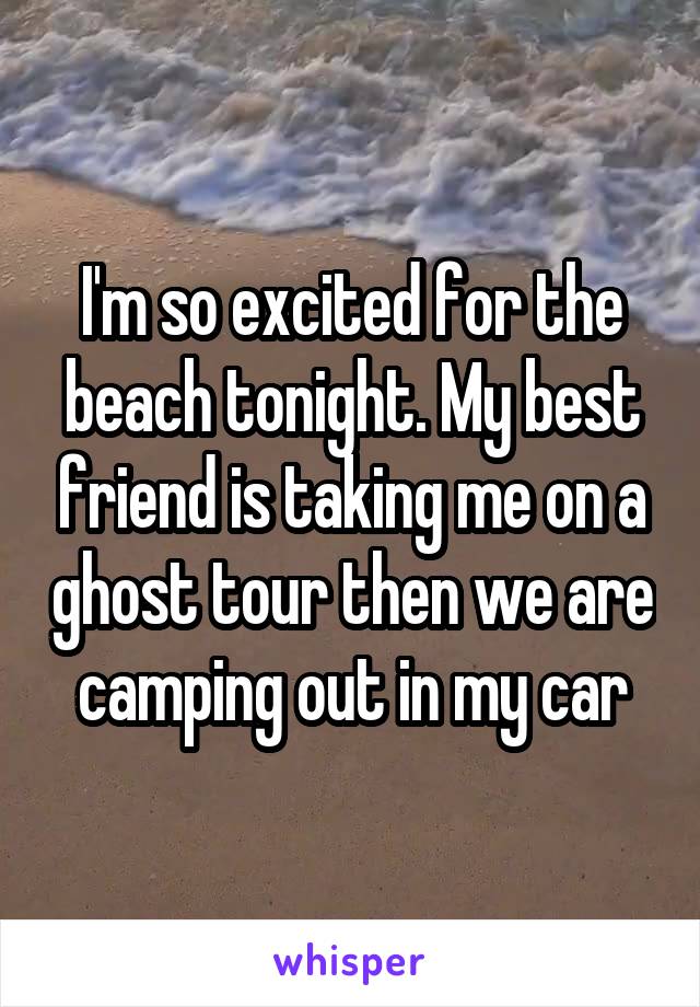 I'm so excited for the beach tonight. My best friend is taking me on a ghost tour then we are camping out in my car