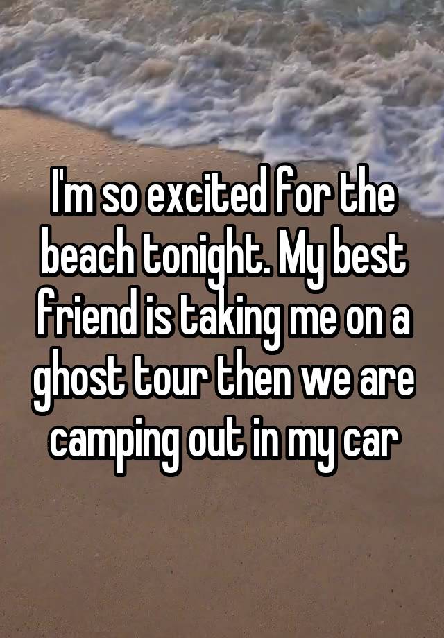 I'm so excited for the beach tonight. My best friend is taking me on a ghost tour then we are camping out in my car