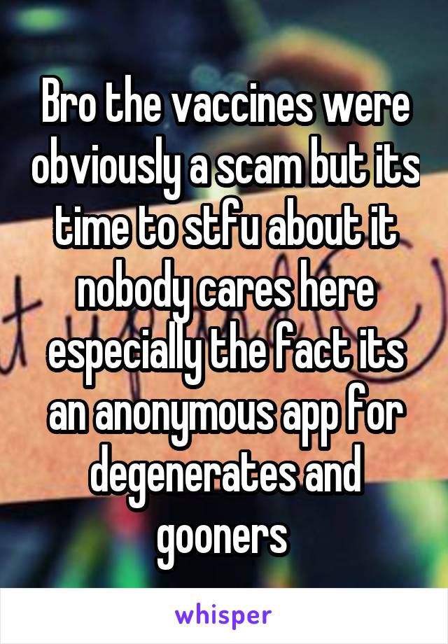 Bro the vaccines were obviously a scam but its time to stfu about it nobody cares here especially the fact its an anonymous app for degenerates and gooners 