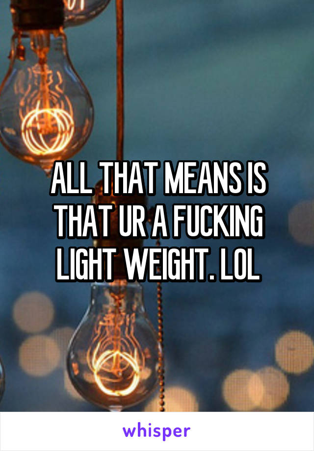 ALL THAT MEANS IS THAT UR A FUCKING LIGHT WEIGHT. LOL