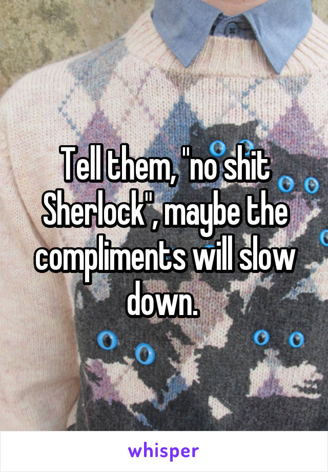 Tell them, "no shit Sherlock", maybe the compliments will slow down. 