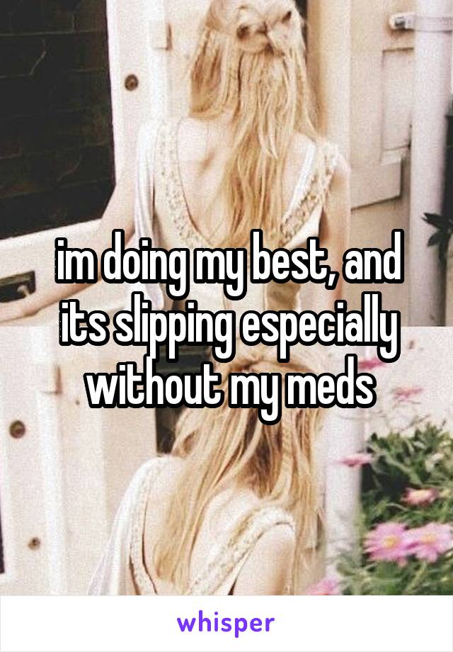 im doing my best, and its slipping especially without my meds