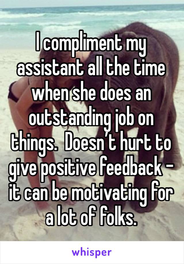 I compliment my assistant all the time when she does an outstanding job on things.  Doesn’t hurt to give positive feedback - it can be motivating for a lot of folks.