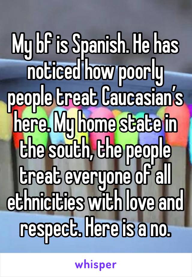 My bf is Spanish. He has noticed how poorly people treat Caucasian’s here. My home state in the south, the people treat everyone of all ethnicities with love and respect. Here is a no.