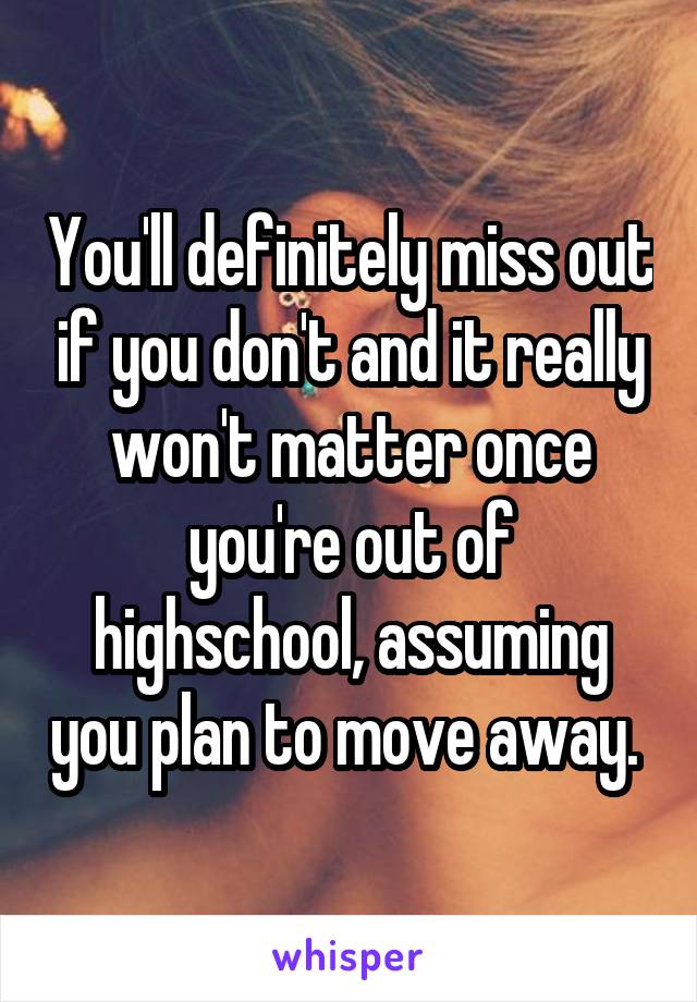 You'll definitely miss out if you don't and it really won't matter once you're out of highschool, assuming you plan to move away. 