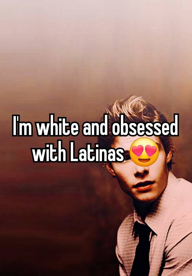 I'm white and obsessed with Latinas 😍