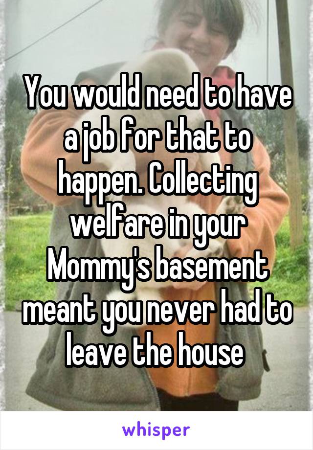 You would need to have a job for that to happen. Collecting welfare in your Mommy's basement meant you never had to leave the house 