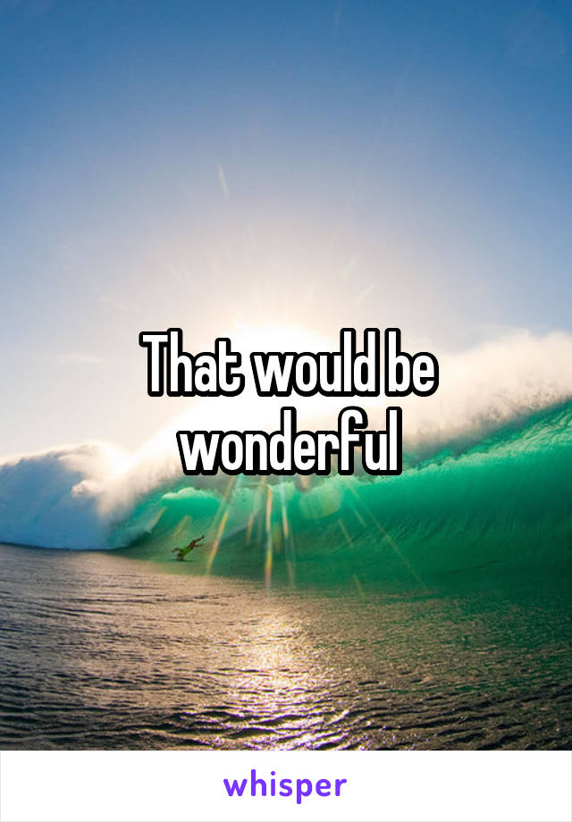 That would be wonderful