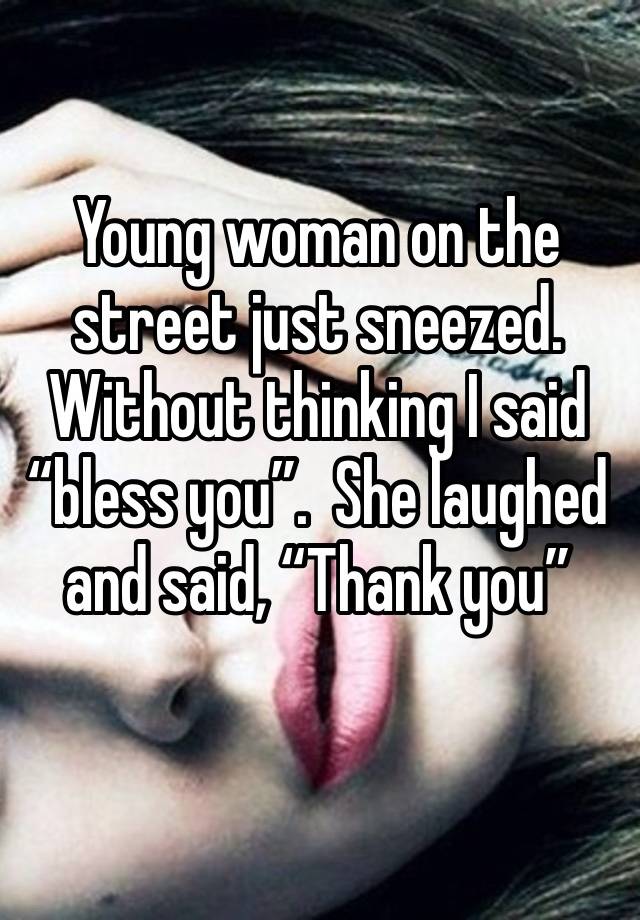 Young woman on the street just sneezed. Without thinking I said “bless you”.  She laughed and said, “Thank you” 
