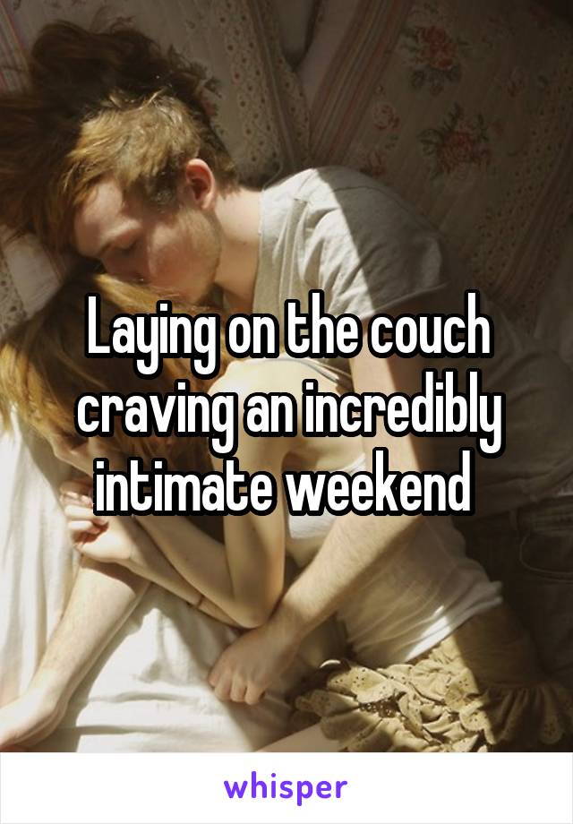 Laying on the couch craving an incredibly intimate weekend 