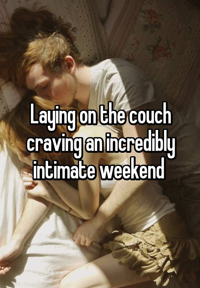 Laying on the couch craving an incredibly intimate weekend 