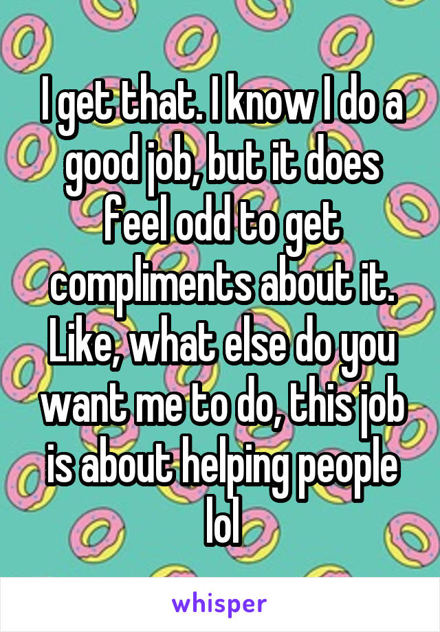 I get that. I know I do a good job, but it does feel odd to get compliments about it. Like, what else do you want me to do, this job is about helping people lol