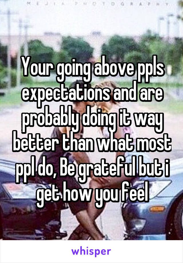 Your going above ppls expectations and are probably doing it way better than what most ppl do, Be grateful but i get how you feel