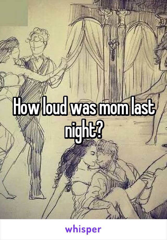 How loud was mom last night?