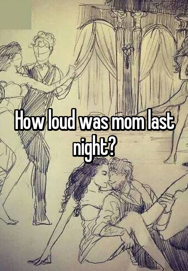 How loud was mom last night?