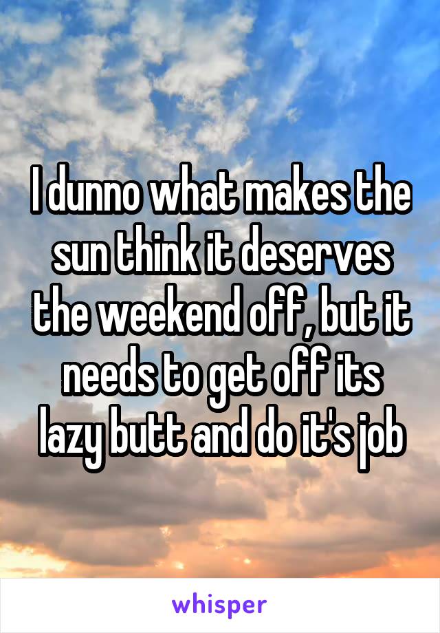 I dunno what makes the sun think it deserves the weekend off, but it needs to get off its lazy butt and do it's job