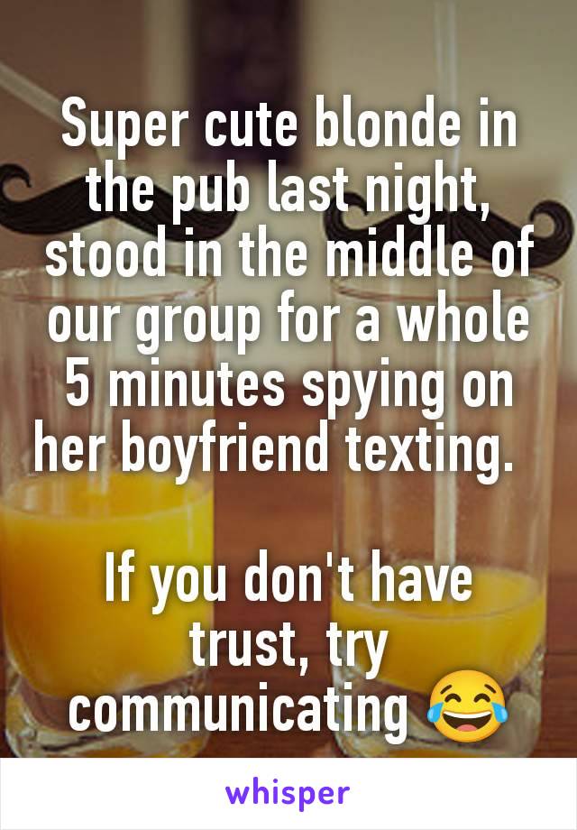 Super cute blonde in the pub last night, stood in the middle of our group for a whole 5 minutes spying on her boyfriend texting.  

If you don't have trust, try communicating 😂