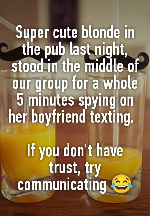 Super cute blonde in the pub last night, stood in the middle of our group for a whole 5 minutes spying on her boyfriend texting.  

If you don't have trust, try communicating 😂