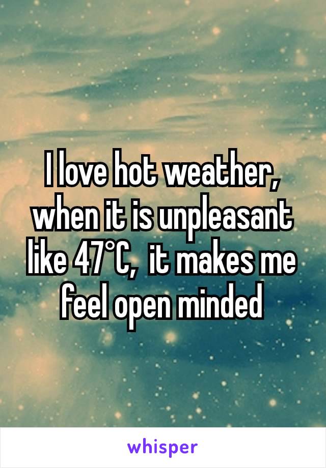 I love hot weather, when it is unpleasant like 47°C,  it makes me feel open minded