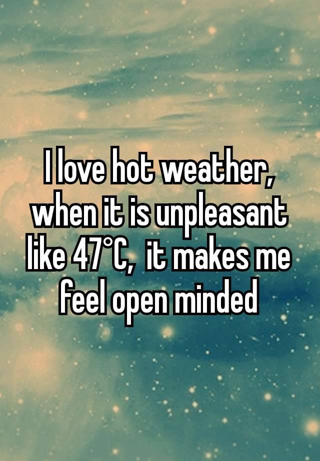 I love hot weather, when it is unpleasant like 47°C,  it makes me feel open minded