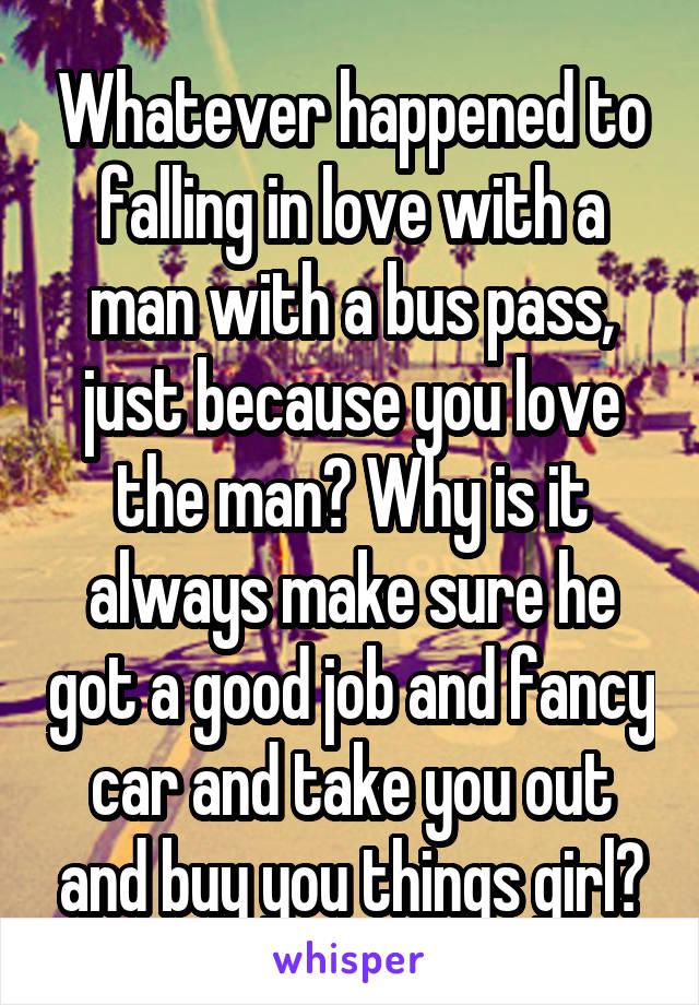 Whatever happened to falling in love with a man with a bus pass, just because you love the man? Why is it always make sure he got a good job and fancy car and take you out and buy you things girl?