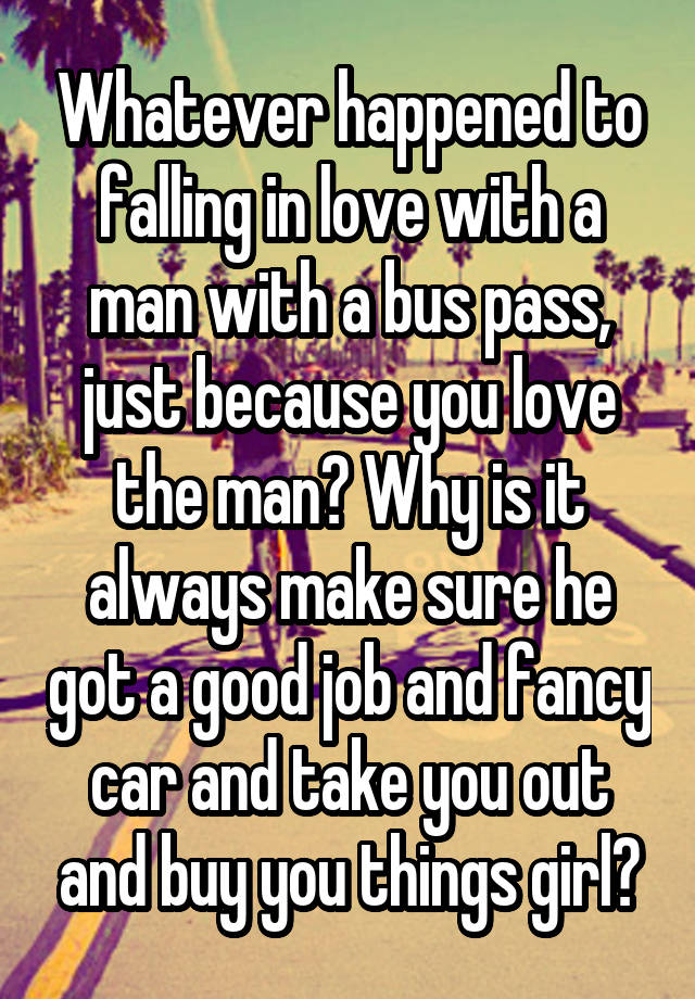 Whatever happened to falling in love with a man with a bus pass, just because you love the man? Why is it always make sure he got a good job and fancy car and take you out and buy you things girl?