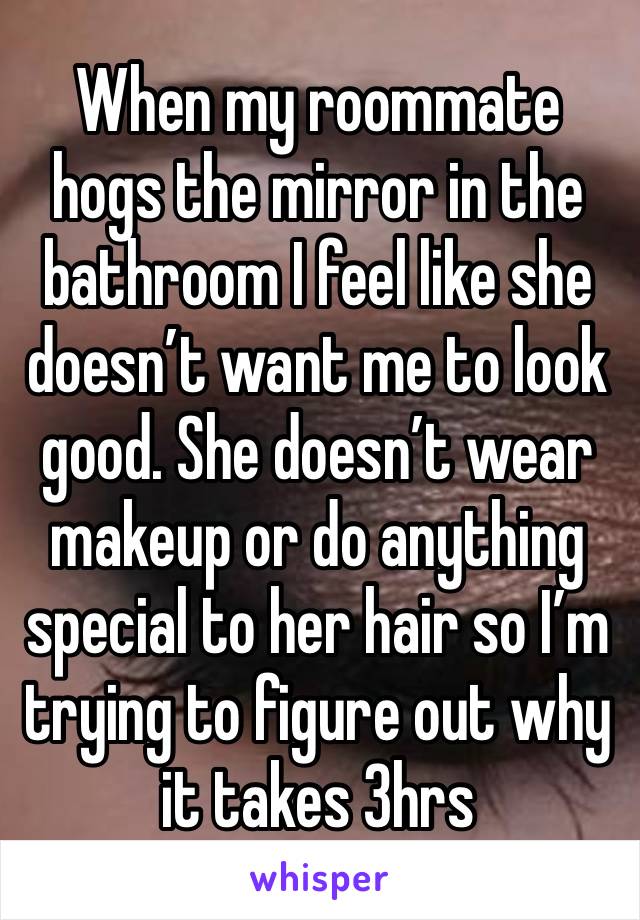 When my roommate hogs the mirror in the bathroom I feel like she doesn’t want me to look good. She doesn’t wear makeup or do anything special to her hair so I’m trying to figure out why it takes 3hrs