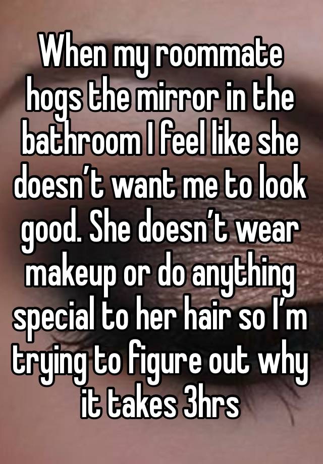 When my roommate hogs the mirror in the bathroom I feel like she doesn’t want me to look good. She doesn’t wear makeup or do anything special to her hair so I’m trying to figure out why it takes 3hrs