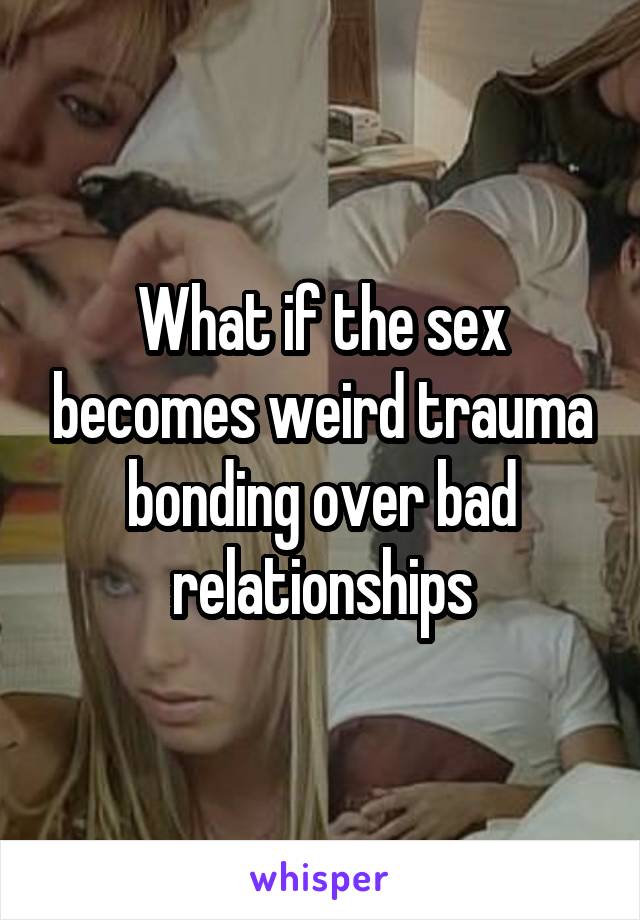 What if the sex becomes weird trauma bonding over bad relationships