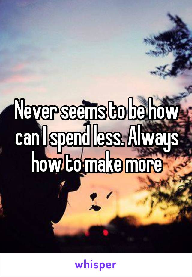 Never seems to be how can I spend less. Always how to make more