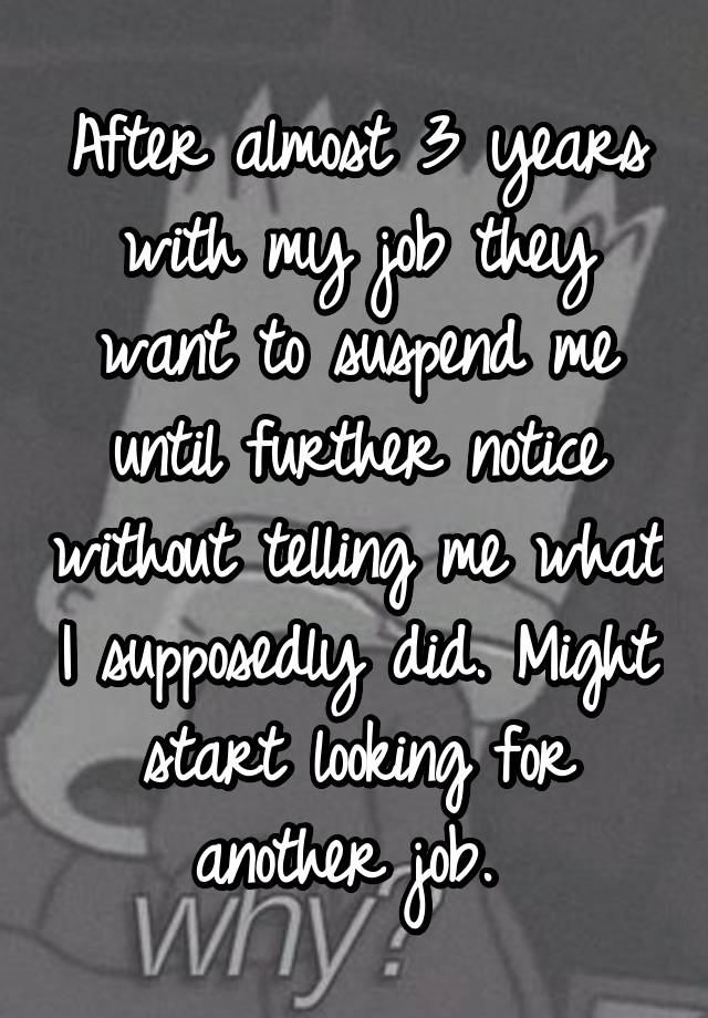 After almost 3 years with my job they want to suspend me until further notice without telling me what I supposedly did. Might start looking for another job. 