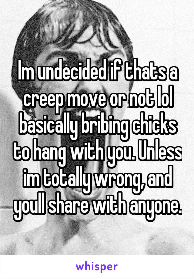 Im undecided if thats a creep move or not lol basically bribing chicks to hang with you. Unless im totally wrong, and youll share with anyone.