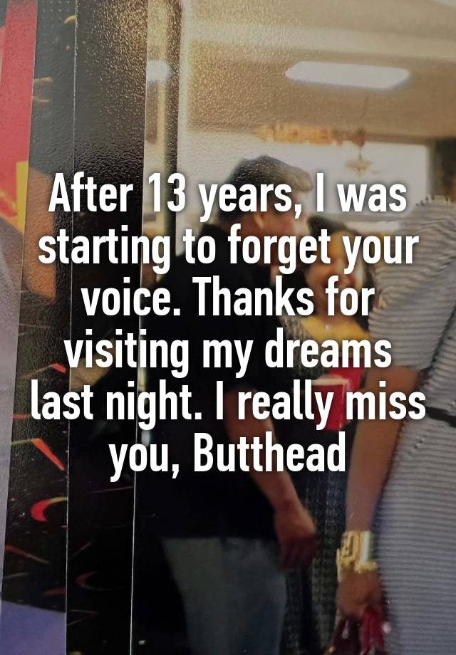 After 13 years, I was starting to forget your voice. Thanks for visiting my dreams last night. I really miss you, Butthead