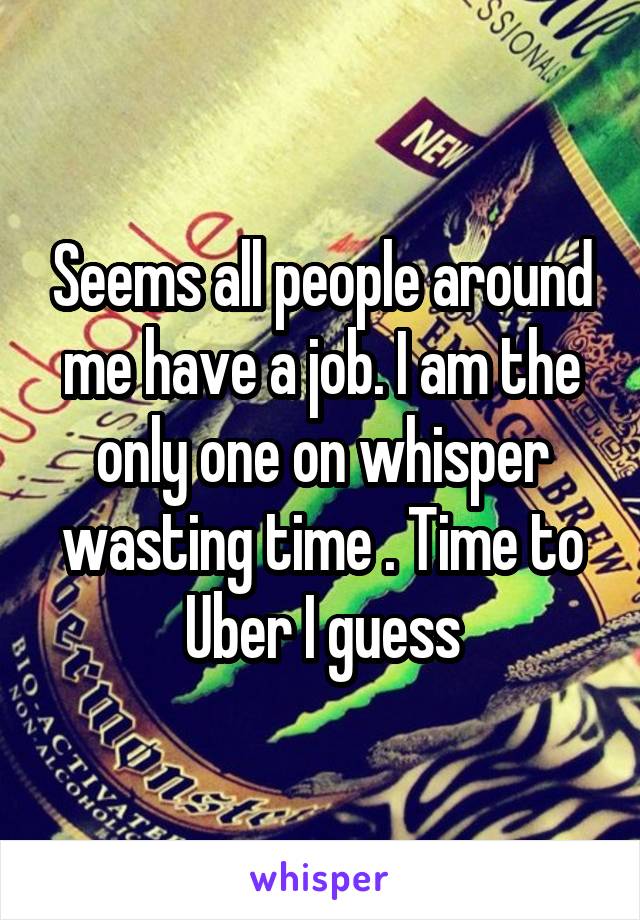 Seems all people around me have a job. I am the only one on whisper wasting time . Time to Uber I guess