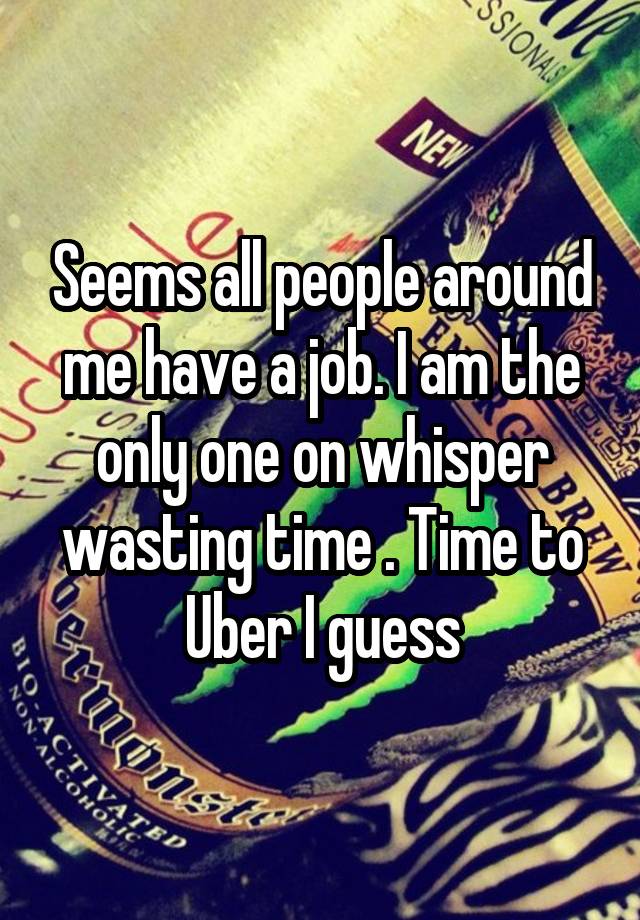 Seems all people around me have a job. I am the only one on whisper wasting time . Time to Uber I guess