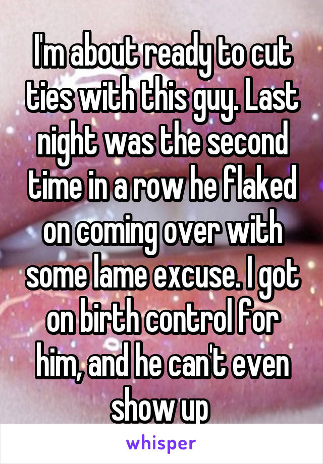 I'm about ready to cut ties with this guy. Last night was the second time in a row he flaked on coming over with some lame excuse. I got on birth control for him, and he can't even show up 