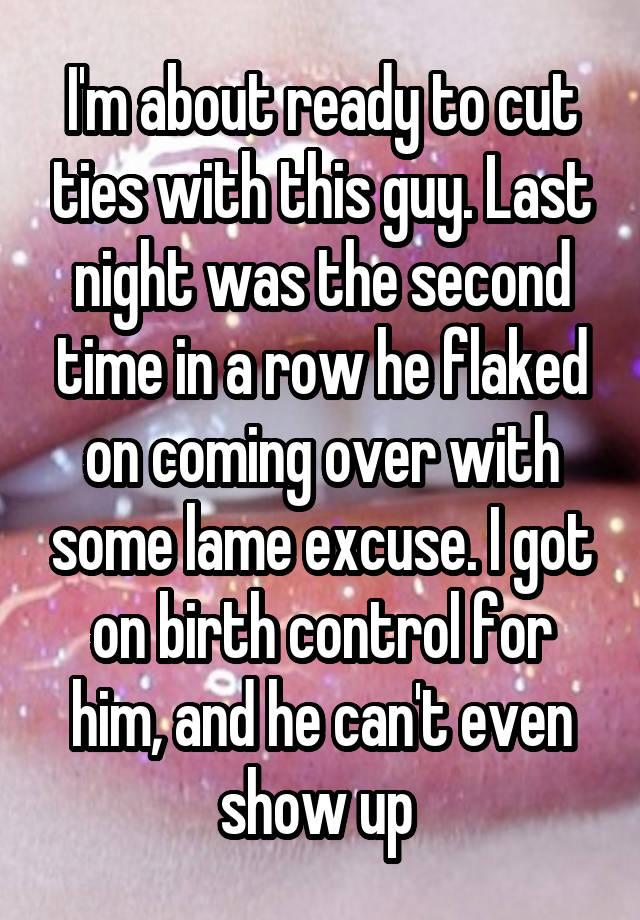 I'm about ready to cut ties with this guy. Last night was the second time in a row he flaked on coming over with some lame excuse. I got on birth control for him, and he can't even show up 