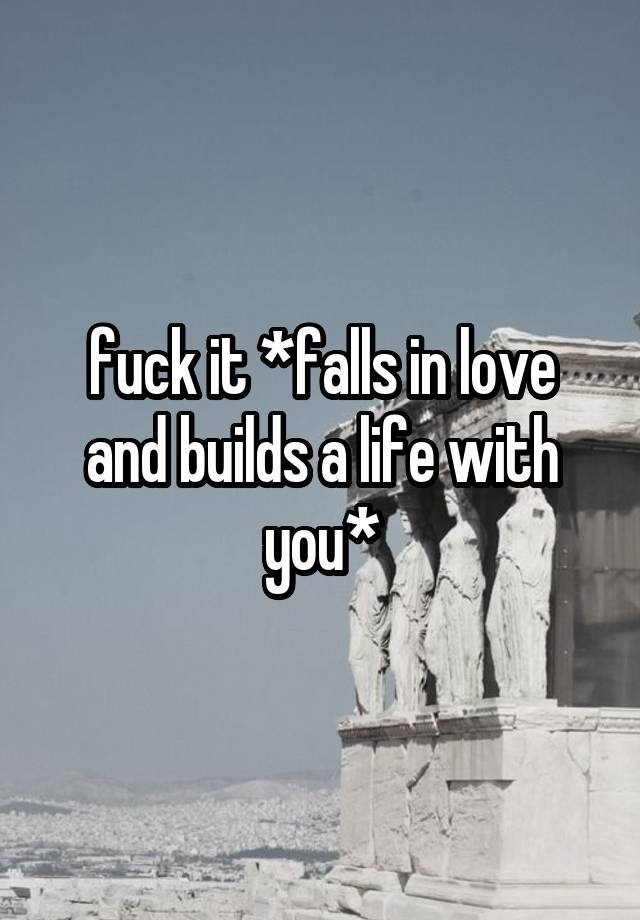 fuck it *falls in love and builds a life with you*