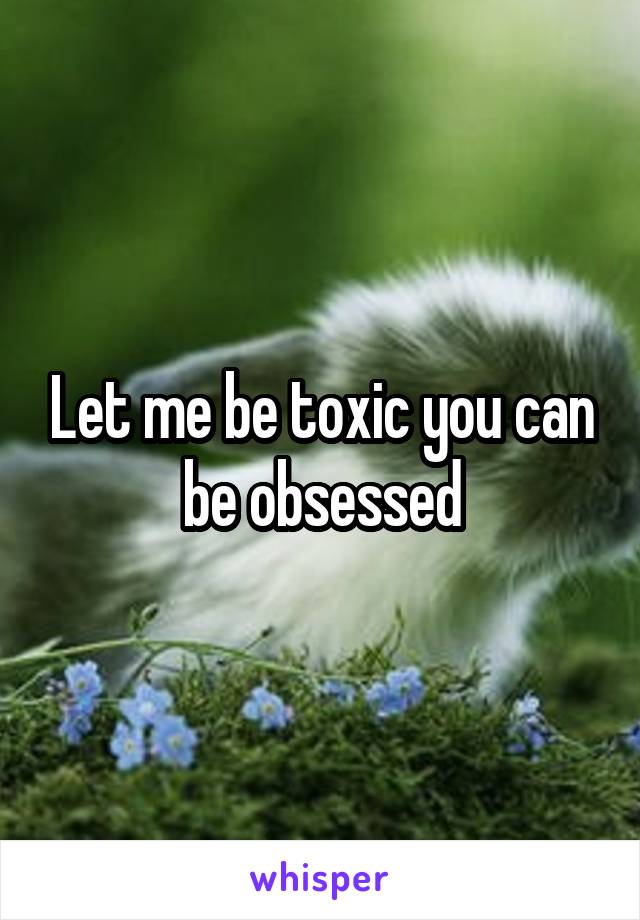 Let me be toxic you can be obsessed