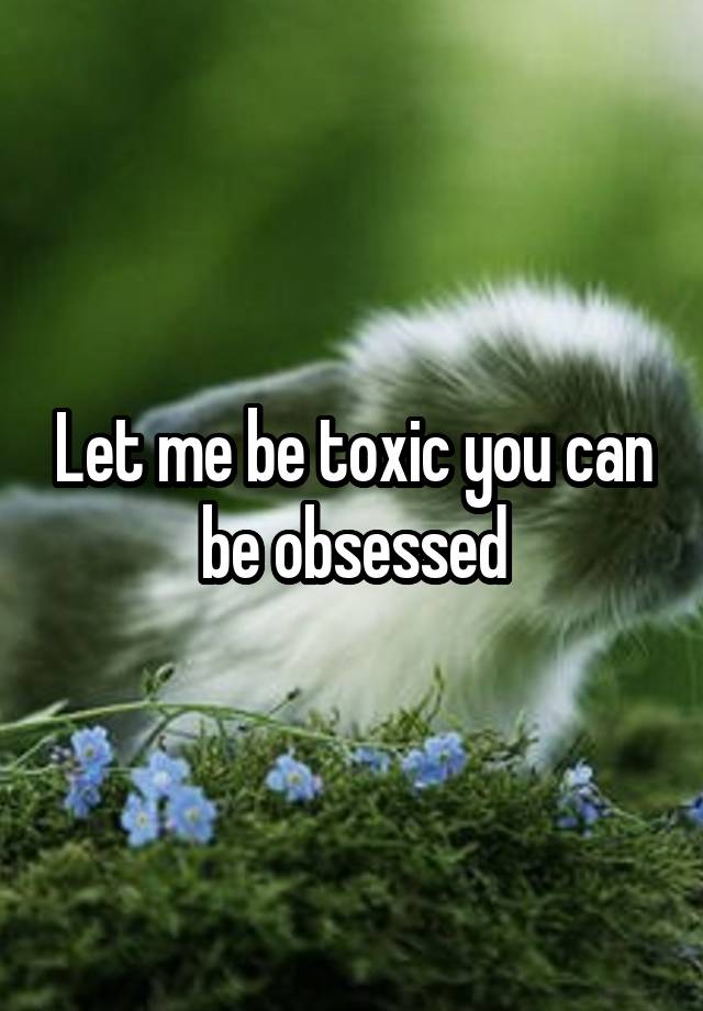 Let me be toxic you can be obsessed