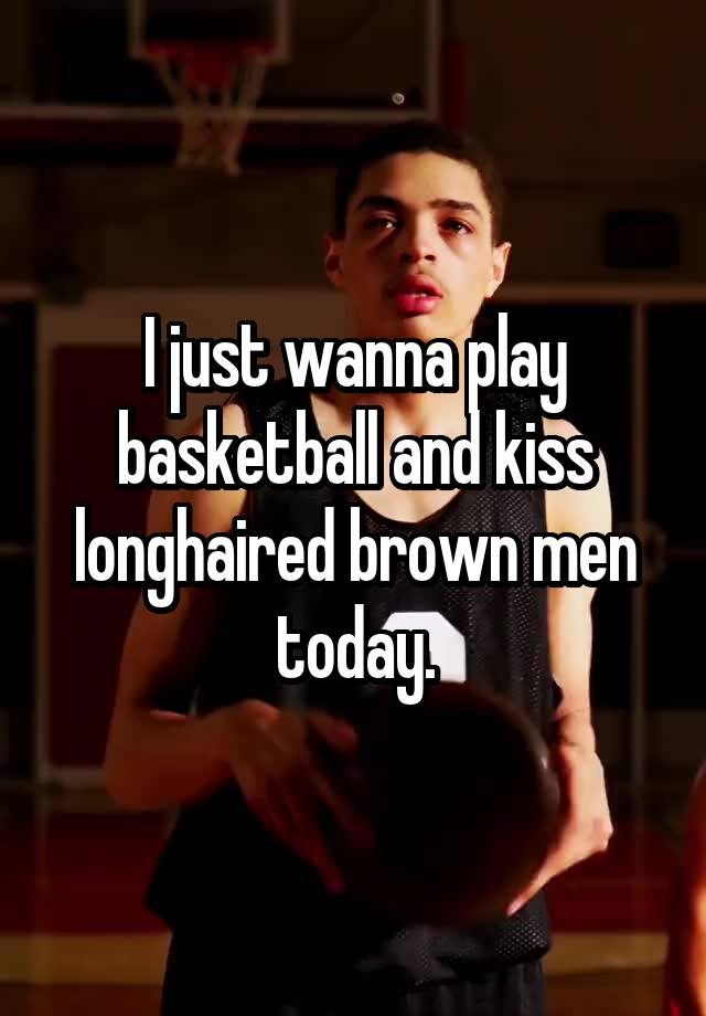 I just wanna play basketball and kiss longhaired brown men today.