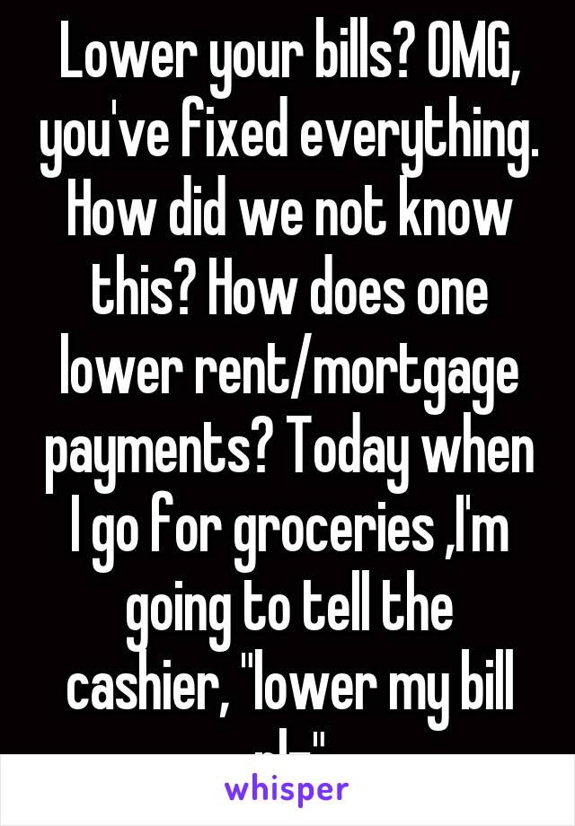 Lower your bills? OMG, you've fixed everything. How did we not know this? How does one lower rent/mortgage payments? Today when I go for groceries ,I'm going to tell the cashier, "lower my bill plz"