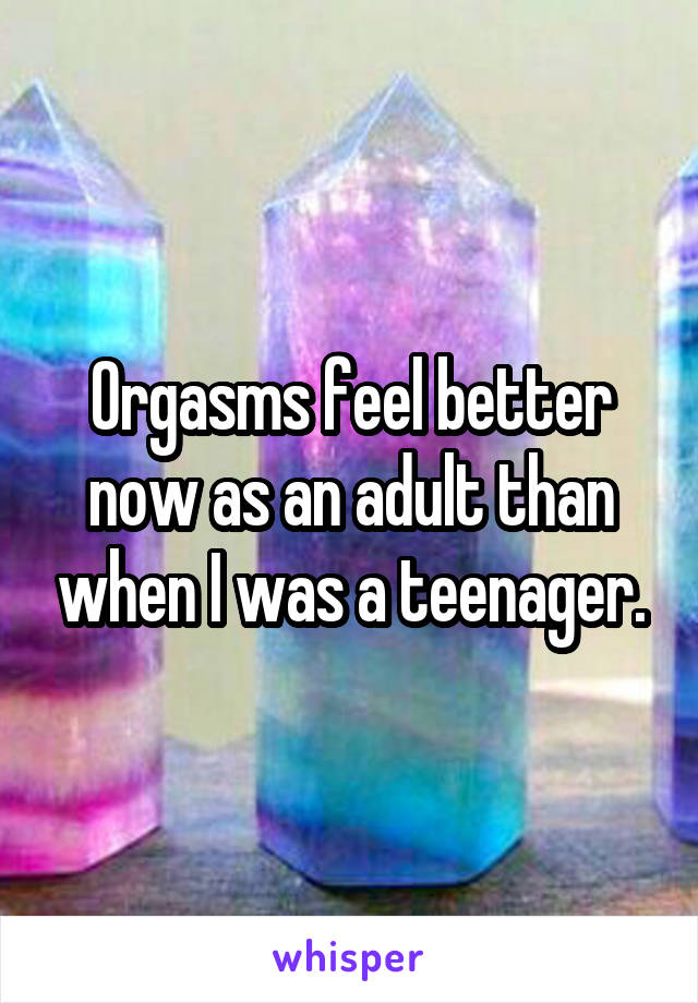 Orgasms feel better now as an adult than when I was a teenager.